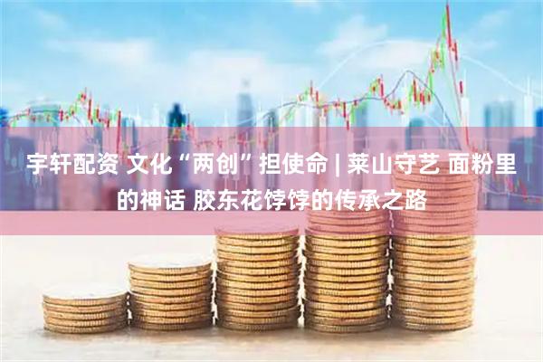 宇轩配资 文化“两创”担使命 | 莱山守艺 面粉里的神话 胶东花饽饽的传承之路