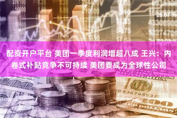 配资开户平台 美团一季度利润增超八成 王兴：内卷式补贴竞争不可持续 美团要成为全球性公司