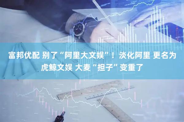 富邦优配 别了“阿里大文娱”！淡化阿里 更名为虎鲸文娱 大麦“担子”变重了