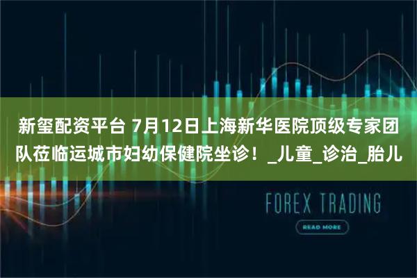 新玺配资平台 7月12日上海新华医院顶级专家团队莅临运城市妇幼保健院坐诊！_儿童_诊治_胎儿