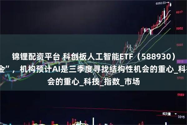 锦锂配资平台 科创板人工智能ETF（588930）连续6日“吸金”，机构预计AI是三季度寻找结构性机会的重心_科技_指数_市场