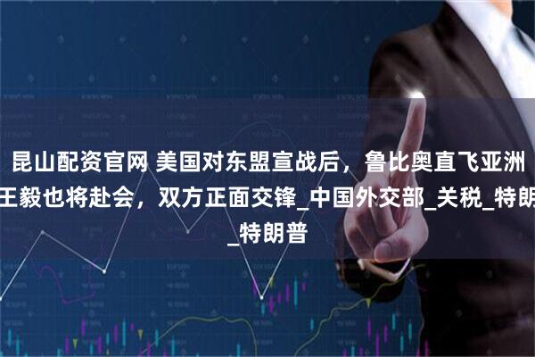 昆山配资官网 美国对东盟宣战后，鲁比奥直飞亚洲，王毅也将赴会，双方正面交锋_中国外交部_关税_特朗普