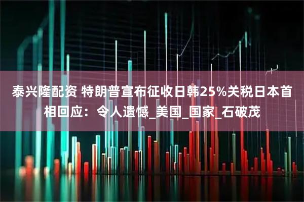 泰兴隆配资 特朗普宣布征收日韩25%关税日本首相回应：令人遗憾_美国_国家_石破茂