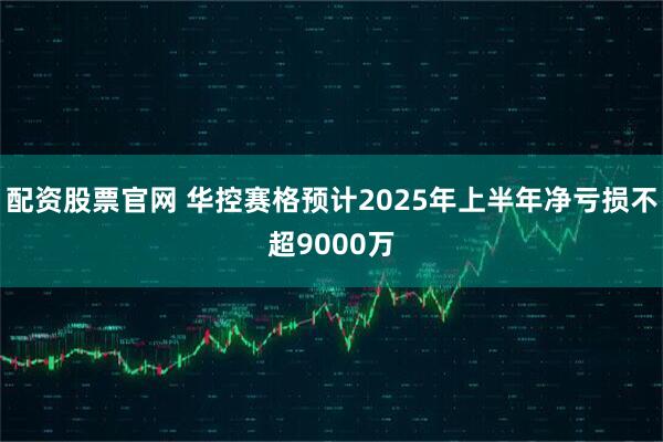 配资股票官网 华控赛格预计2025年上半年净亏损不超9000万