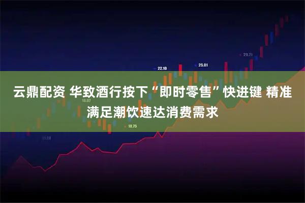 云鼎配资 华致酒行按下“即时零售”快进键 精准满足潮饮速达消费需求