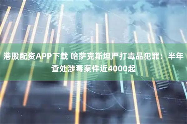 港股配资APP下载 哈萨克斯坦严打毒品犯罪：半年查处涉毒案件近4000起