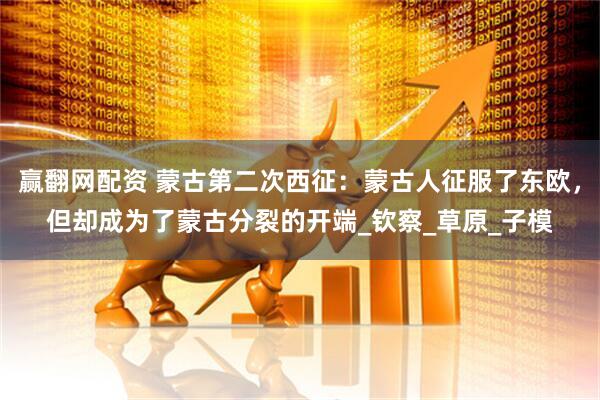 赢翻网配资 蒙古第二次西征：蒙古人征服了东欧，但却成为了蒙古分裂的开端_钦察_草原_子模