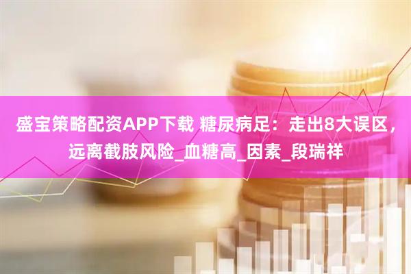 盛宝策略配资APP下载 糖尿病足：走出8大误区，远离截肢风险_血糖高_因素_段瑞祥