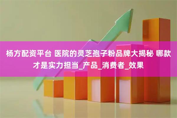 杨方配资平台 医院的灵芝孢子粉品牌大揭秘 哪款才是实力担当_产品_消费者_效果