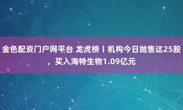 金色配资门户网平台 龙虎榜丨机构今日抛售这25股，买入海特生物1.09亿元