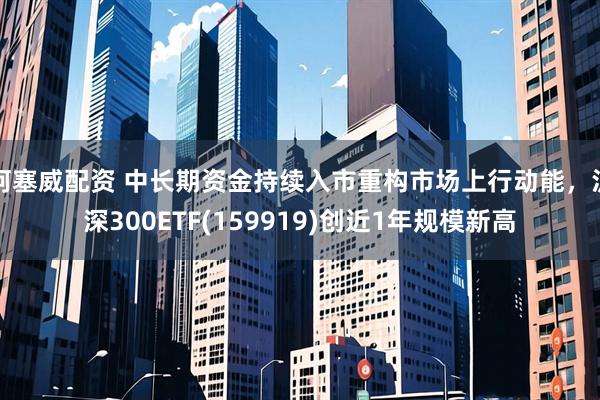 柯塞威配资 中长期资金持续入市重构市场上行动能，沪深300ETF(159919)创近1年规模新高