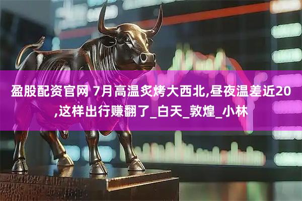 盈股配资官网 7月高温炙烤大西北,昼夜温差近20,这样出行赚翻了_白天_敦煌_小林