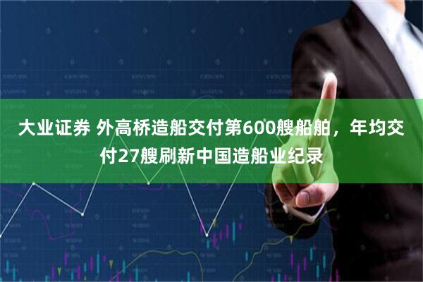 大业证券 外高桥造船交付第600艘船舶，年均交付27艘刷新中国造船业纪录