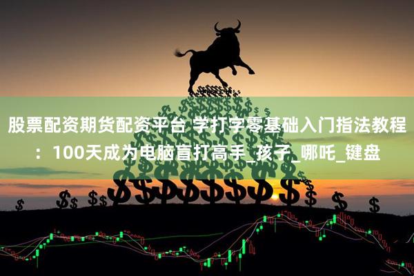 股票配资期货配资平台 学打字零基础入门指法教程：100天成为电脑盲打高手_孩子_哪吒_键盘
