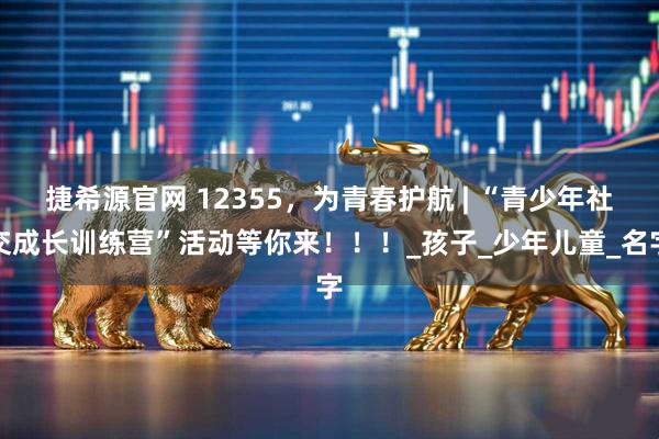 捷希源官网 12355，为青春护航 | “青少年社交成长训练营”活动等你来！！！_孩子_少年儿童_名字