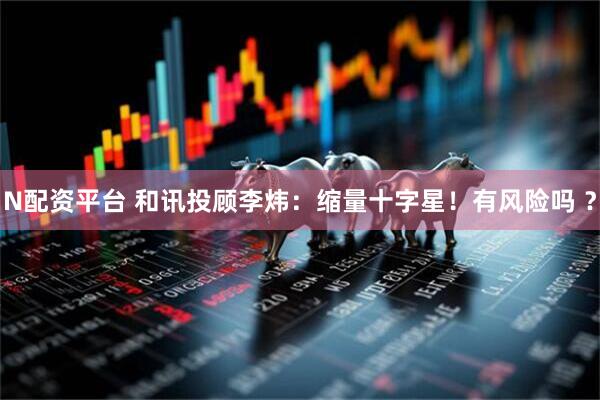 N配资平台 和讯投顾李炜：缩量十字星！有风险吗 ？