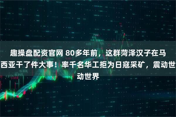 趣操盘配资官网 80多年前，这群菏泽汉子在马来西亚干了件大事！率千名华工拒为日寇采矿，震动世界
