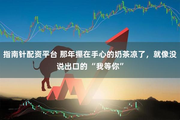 指南针配资平台 那年攥在手心的奶茶凉了，就像没说出口的 “我等你”